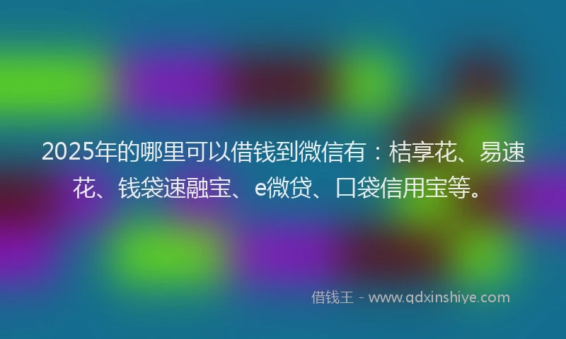 2025年的哪里可以借钱到微信有：桔享花、易速花、钱袋速融宝、e微贷、口袋信用宝等。