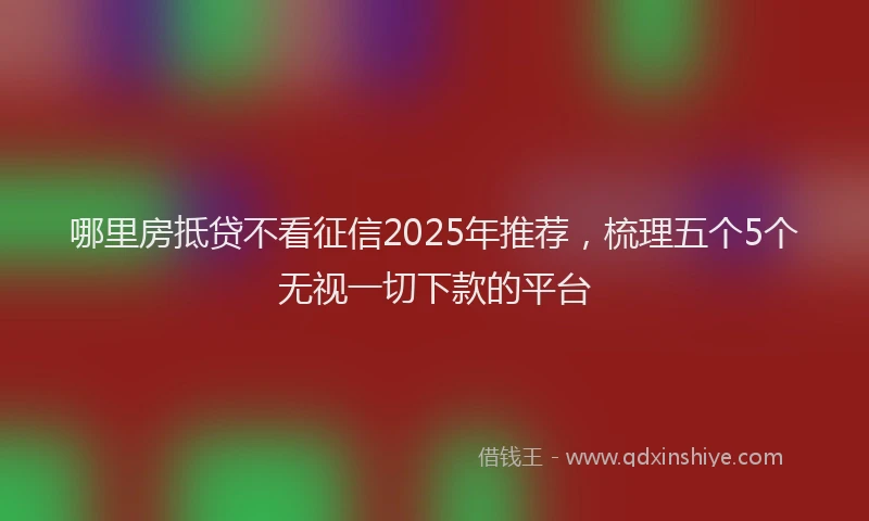 哪里房抵贷不看征信2025年推荐，梳理五个5个无视一切下款的平台