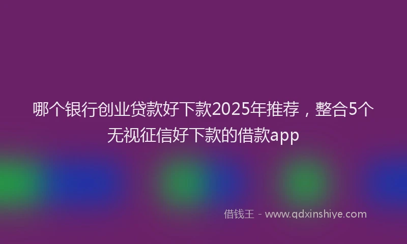 哪个银行创业贷款好下款2025年推荐，整合5个无视征信好下款的借款app