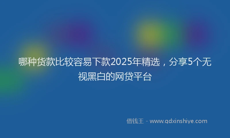 哪种货款比较容易下款2025年精选，分享5个无视黑白的网贷平台