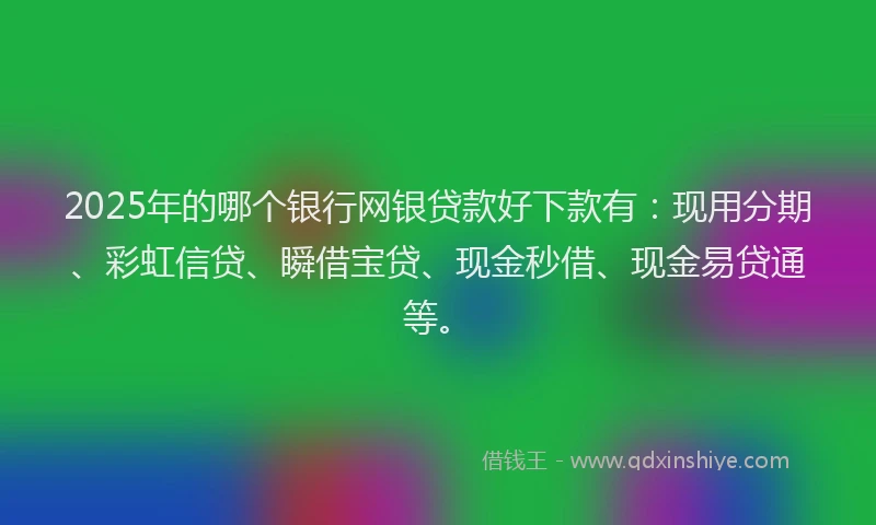 2025年的哪个银行网银贷款好下款有：现用分期、彩虹信贷、瞬借宝贷、现金秒借、现金易贷通等。