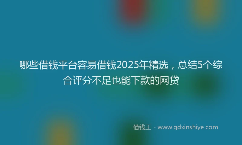 哪些借钱平台容易借钱2025年精选，总结5个综合评分不足也能下款的网贷