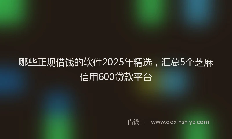 哪些正规借钱的软件2025年精选，汇总5个芝麻信用600贷款平台