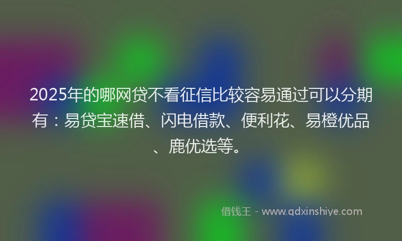 2025年的哪网贷不看征信比较容易通过可以分期有：易贷宝速借、闪电借款、便利花、易橙优品、鹿优选等。