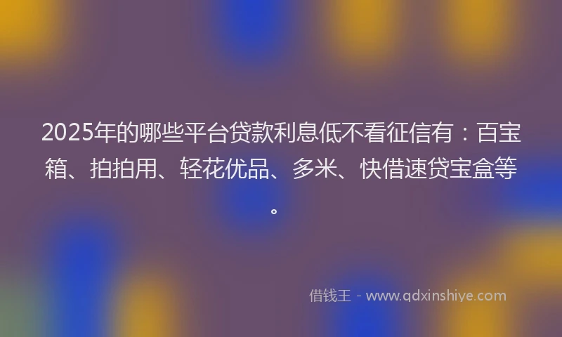 2025年的哪些平台贷款利息低不看征信有：百宝箱、拍拍用、轻花优品、多米、快借速贷宝盒等。