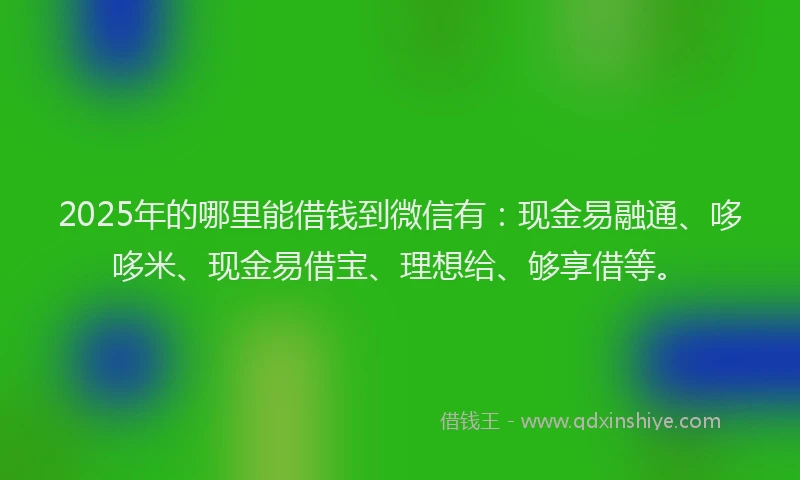 2025年的哪里能借钱到微信有：现金易融通、哆哆米、现金易借宝、理想给、够享借等。