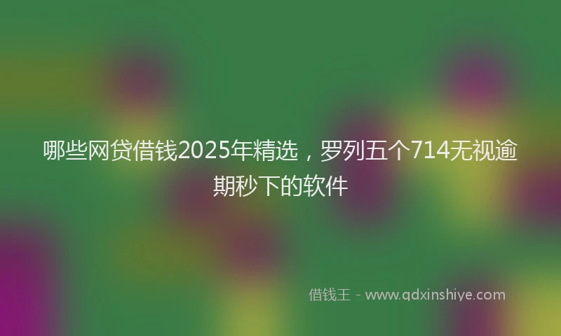 哪些网贷借钱2025年精选，罗列五个714无视逾期秒下的软件