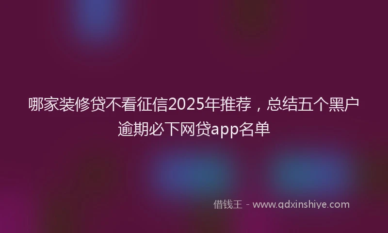 哪家装修贷不看征信2025年推荐，总结五个黑户逾期必下网贷app名单