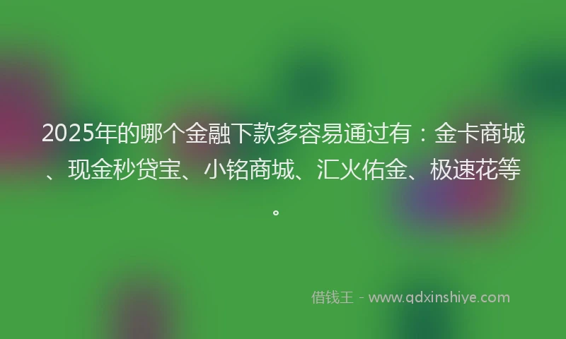 2025年的哪个金融下款多容易通过有：金卡商城、现金秒贷宝、小铭商城、汇火佑金、极速花等。