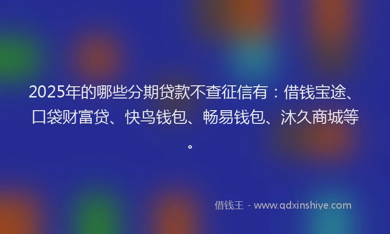 2025年的哪些分期贷款不查征信有：借钱宝途、口袋财富贷、快鸟钱包、畅易钱包、沐久商城等。