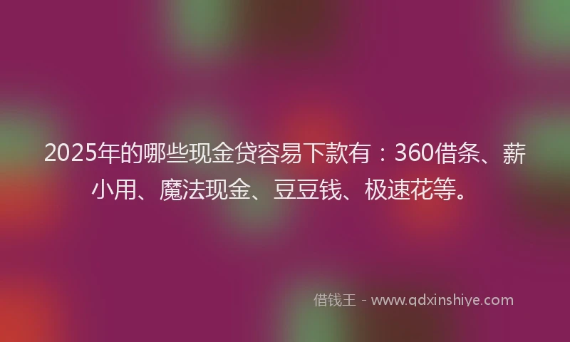 2025年的哪些现金贷容易下款有：360借条、薪小用、魔法现金、豆豆钱、极速花等。