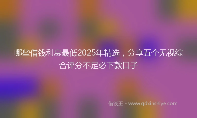 哪些借钱利息最低2025年精选，分享五个无视综合评分不足必下款口子