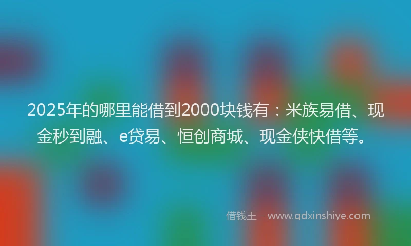 2025年的哪里能借到2000块钱有：米族易借、现金秒到融、e贷易、恒创商城、现金侠快借等。