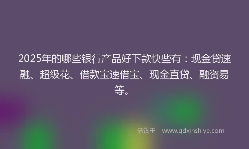 2025年的哪些银行产品好下款快些有：现金贷速融、超级花、借款宝速借宝、现金直贷、融资易等。