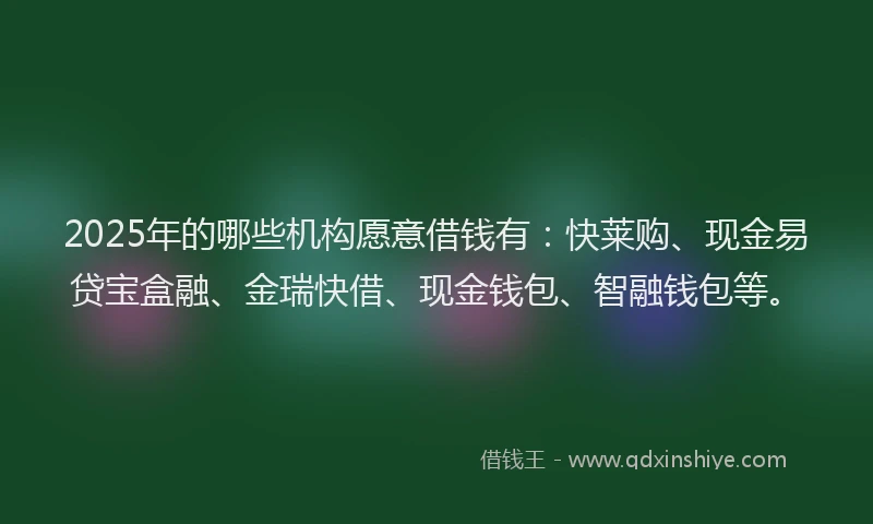 2025年的哪些机构愿意借钱有：快莱购、现金易贷宝盒融、金瑞快借、现金钱包、智融钱包等。