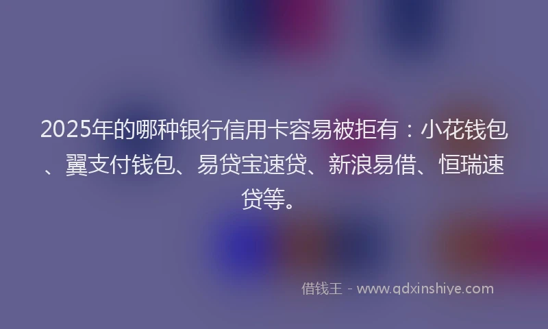 2025年的哪种银行信用卡容易被拒有：小花钱包、翼支付钱包、易贷宝速贷、新浪易借、恒瑞速贷等。