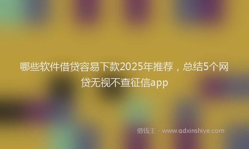 哪些软件借贷容易下款2025年推荐，总结5个网贷无视不查征信app