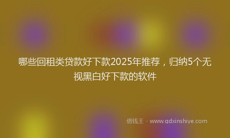哪些回租类贷款好下款2025年推荐，归纳5个无视黑白好下款的软件