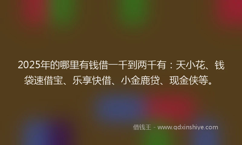2025年的哪里有钱借一千到两千有：天小花、钱袋速借宝、乐享快借、小金鹿贷、现金侠等。