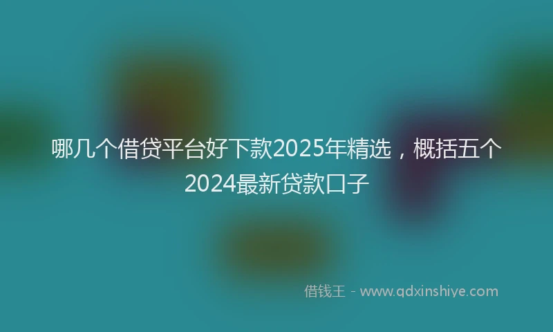 哪几个借贷平台好下款2025年精选，概括五个2024最新贷款口子