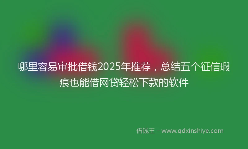 哪里容易审批借钱2025年推荐，总结五个征信瑕疵也能借网贷轻松下款的软件
