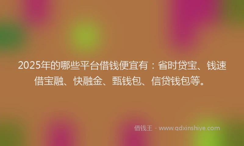 2025年的哪些平台借钱便宜有：省时贷宝、钱速借宝融、快融金、甄钱包、信贷钱包等。