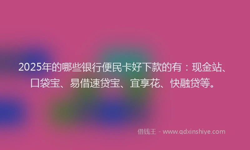 2025年的哪些银行便民卡好下款的有：现金站、口袋宝、易借速贷宝、宜享花、快融贷等。