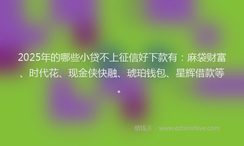 2025年的哪些小贷不上征信好下款有：麻袋财富、时代花、现金侠快融、琥珀钱包、星辉借款等。