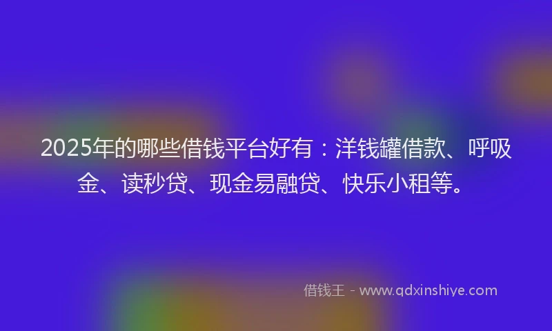 2025年的哪些借钱平台好有：洋钱罐借款、呼吸金、读秒贷、现金易融贷、快乐小租等。