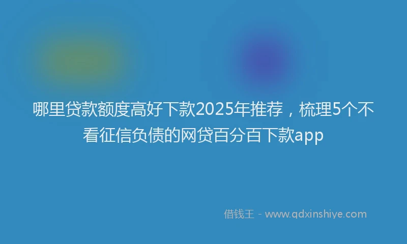 哪里贷款额度高好下款2025年推荐，梳理5个不看征信负债的网贷百分百下款app