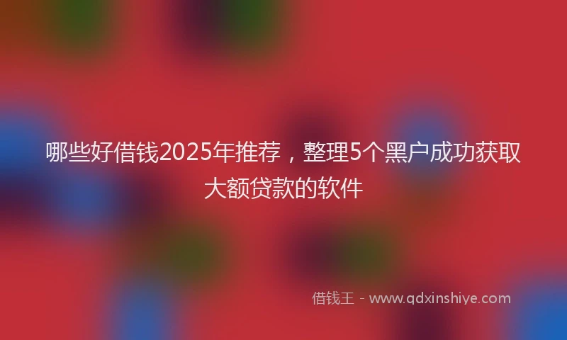 哪些好借钱2025年推荐,整理5个黑户成功获取大额贷款的软件