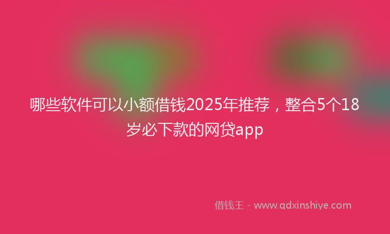 哪些软件可以小额借钱2025年推荐，整合5个18岁必下款的网贷app