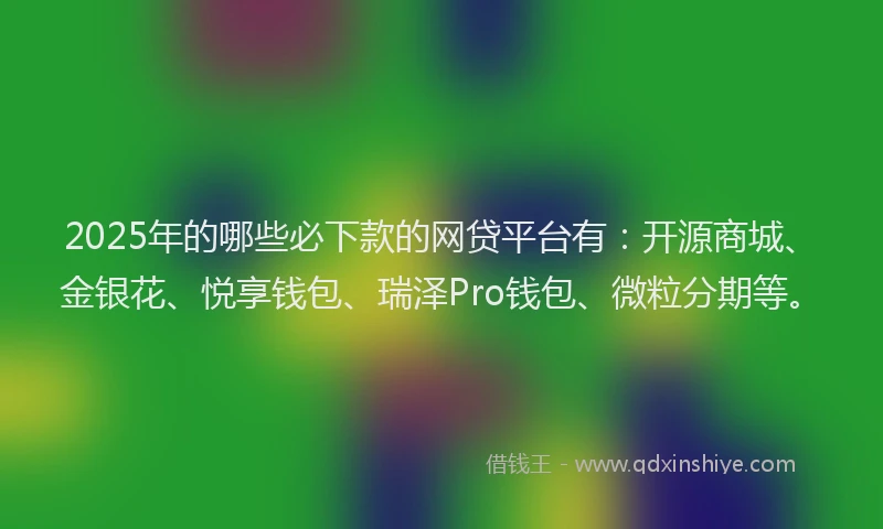 2025年的哪些必下款的网贷平台有：开源商城、金银花、悦享钱包、瑞泽Pro钱包、微粒分期等。