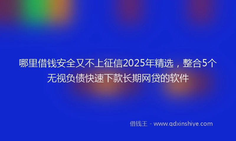 哪里借钱安全又不上征信2025年精选，整合5个无视负债快速下款长期网贷的软件
