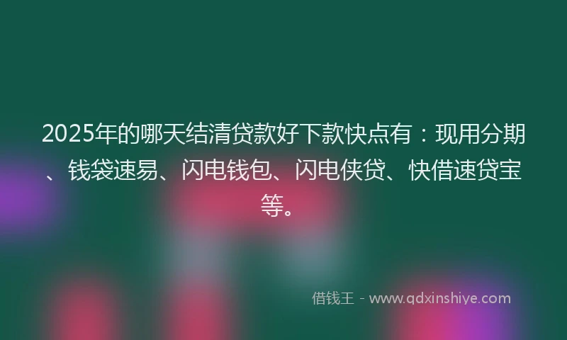 2025年的哪天结清贷款好下款快点有：现用分期、钱袋速易、闪电钱包、闪电侠贷、快借速贷宝等。