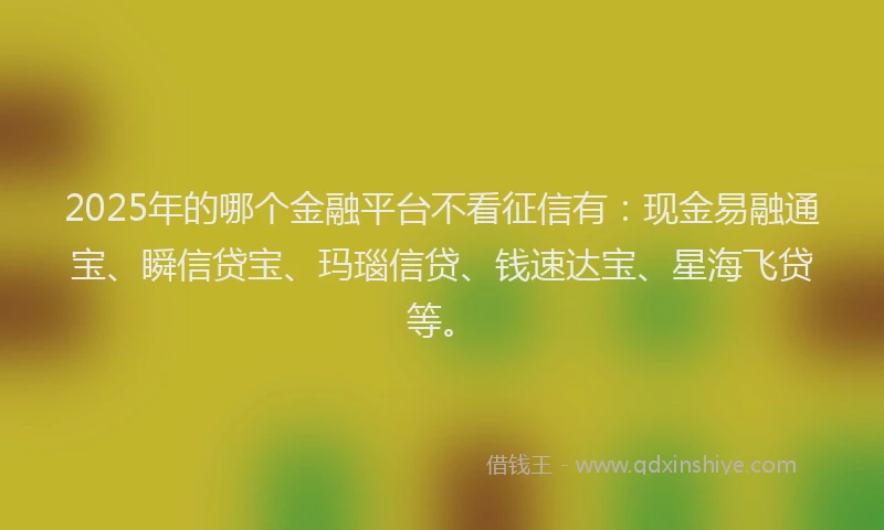 2025年的哪个金融平台不看征信有：现金易融通宝、瞬信贷宝、玛瑙信贷、钱速达宝、星海飞贷等。