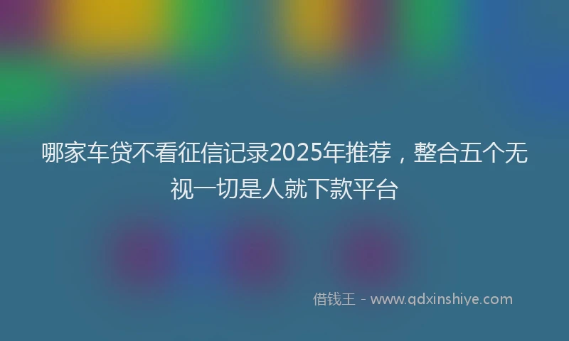 哪家车贷不看征信记录2025年推荐，整合五个无视一切是人就下款平台