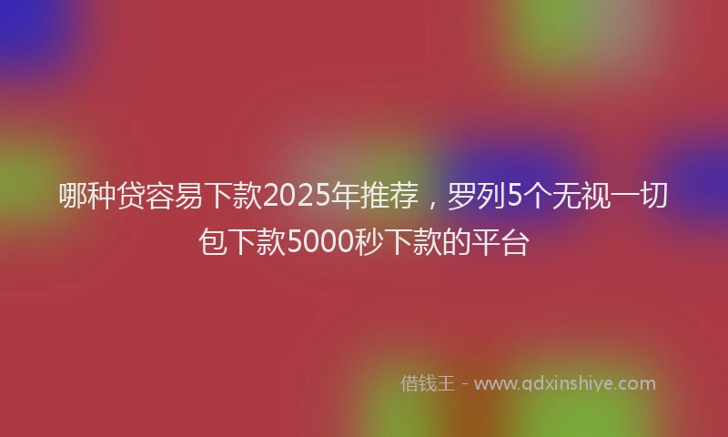 哪种贷容易下款2025年推荐，罗列5个无视一切包下款5000秒下款的平台