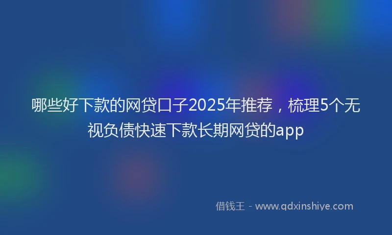 哪些好下款的网贷口子2025年推荐，梳理5个无视负债快速下款长期网贷的app