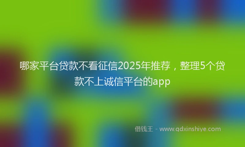哪家平台贷款不看征信2025年推荐，整理5个贷款不上诚信平台的app