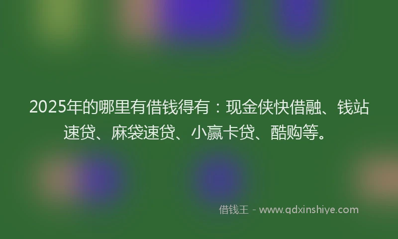 2025年的哪里有借钱得有：现金侠快借融、钱站速贷、麻袋速贷、小赢卡贷、酷购等。