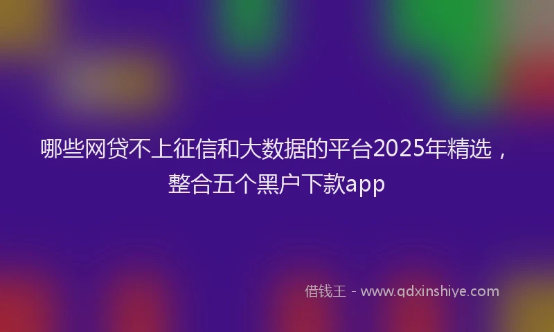 哪些网贷不上征信和大数据的平台2025年精选，整合五个黑户下款app