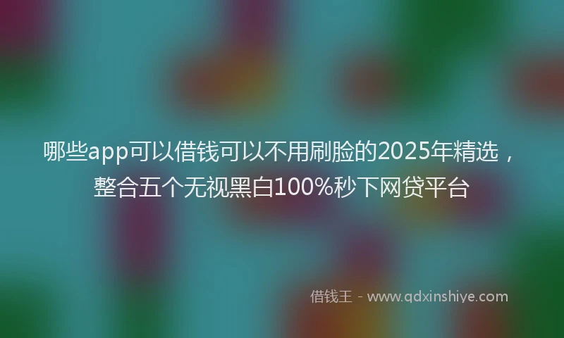 哪些app可以借钱可以不用刷脸的2025年精选，整合五个无视黑白100%秒下网贷平台