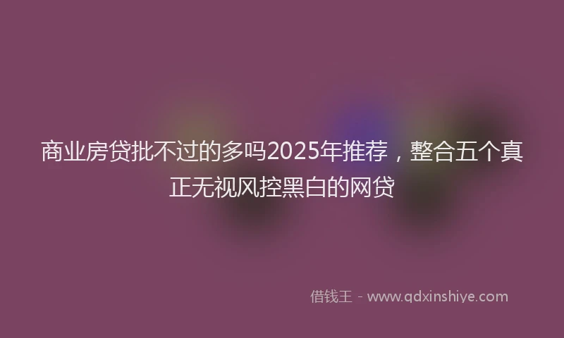 商业房贷批不过的多吗2025年推荐，整合五个真正无视风控黑白的网贷