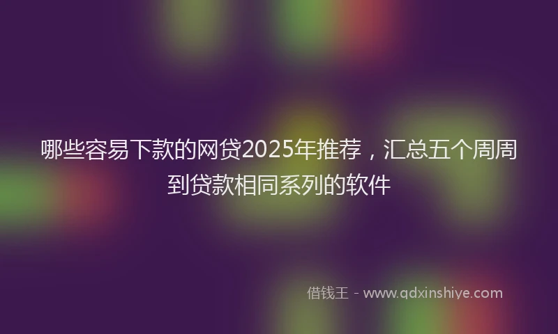 哪些容易下款的网贷2025年推荐，汇总五个周周到贷款相同系列的软件