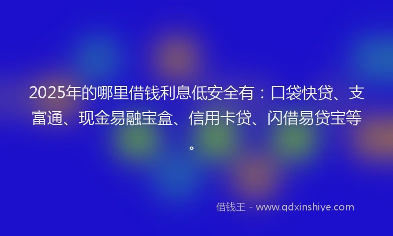 2025年的哪里借钱利息低安全有：口袋快贷、支富通、现金易融宝盒、信用卡贷、闪借易贷宝等。