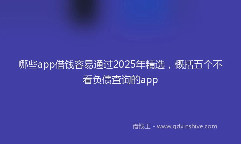 哪些app借钱容易通过2025年精选，概括五个不看负债查询的app