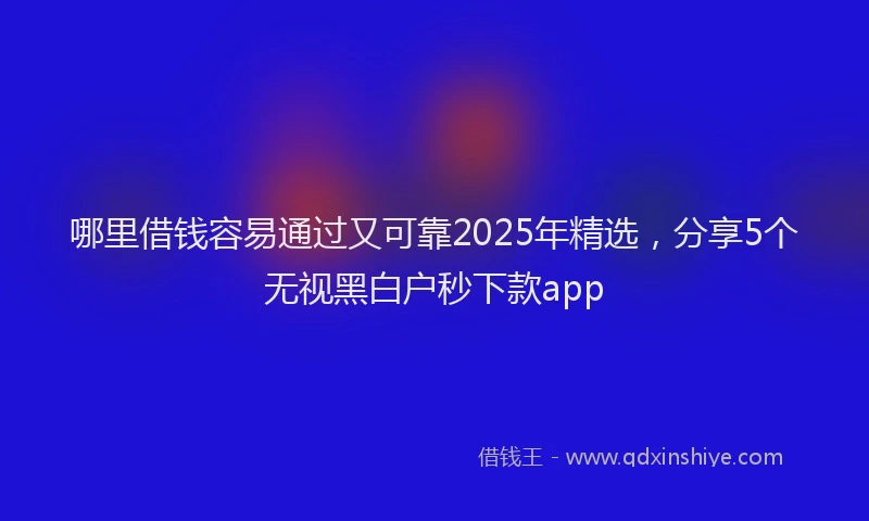 哪里借钱容易通过又可靠2025年精选，分享5个无视黑白户秒下款app