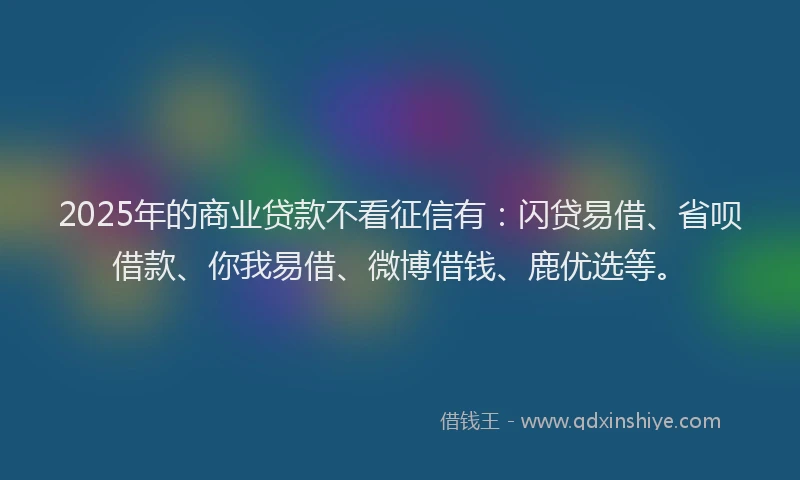 2025年的商业贷款不看征信有：闪贷易借、省呗借款、你我易借、微博借钱、鹿优选等。