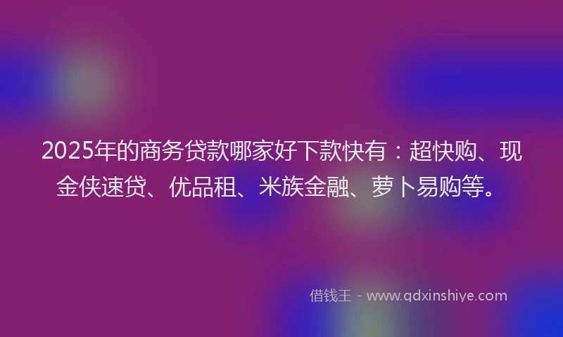2025年的商务贷款哪家好下款快有：超快购、现金侠速贷、优品租、米族金融、萝卜易购等。